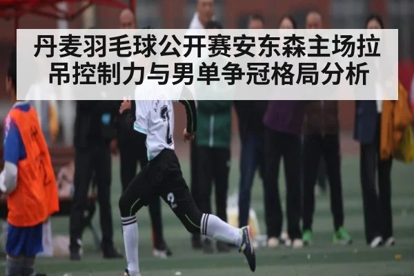 丹麦羽毛球公开赛安东森主场拉吊控制力与男单争冠格局分析 | www.hga026.com