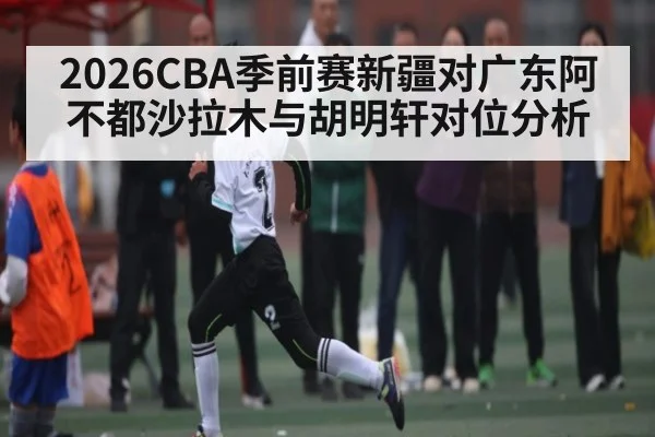 2026CBA季前赛新疆对广东阿不都沙拉木与胡明轩对位分析 | www.hga026.com
